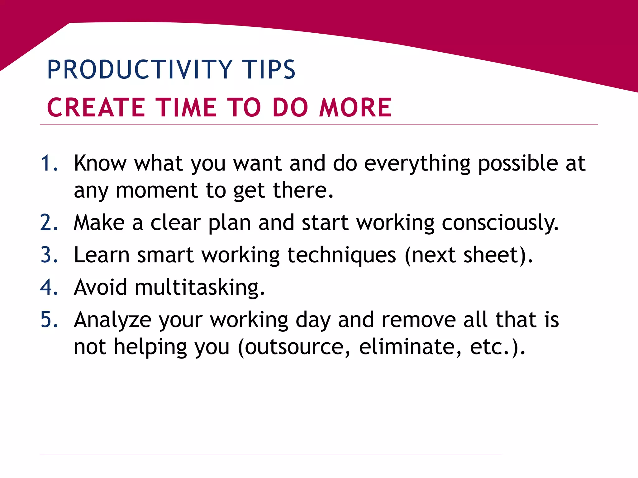 PRODUCTIVITY TIPS
CREATE TIME TO DO MORE
1. Know what you want and do everything possible at
any moment to get there.
2. Make a clear plan and start working consciously.
3. Learn smart working techniques (next sheet).
4. Avoid multitasking.
5. Analyze your working day and remove all that is
not helping you (outsource, eliminate, etc.).
 