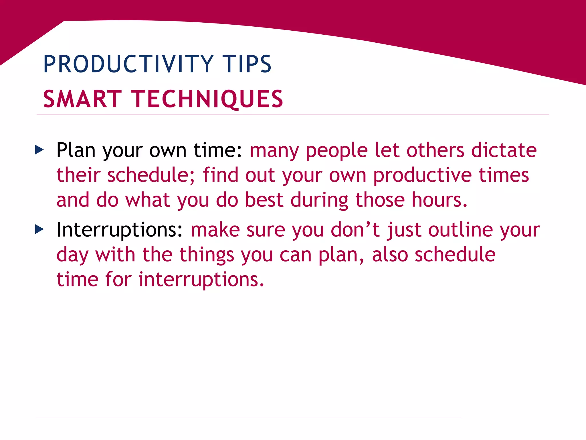PRODUCTIVITY TIPS
SMART TECHNIQUES
▶ Plan your own time: many people let others dictate
their schedule; find out your own productive times
and do what you do best during those hours.
▶ Interruptions: make sure you don’t just outline your
day with the things you can plan, also schedule
time for interruptions.
 