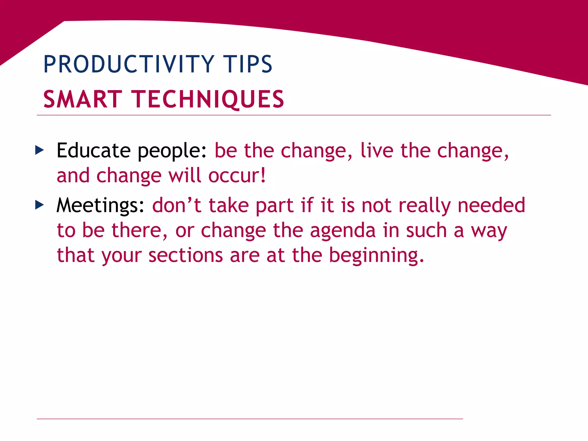 PRODUCTIVITY TIPS
SMART TECHNIQUES
▶ Educate people: be the change, live the change,
and change will occur!
▶ Meetings: don’t take part if it is not really needed
to be there, or change the agenda in such a way
that your sections are at the beginning.
 