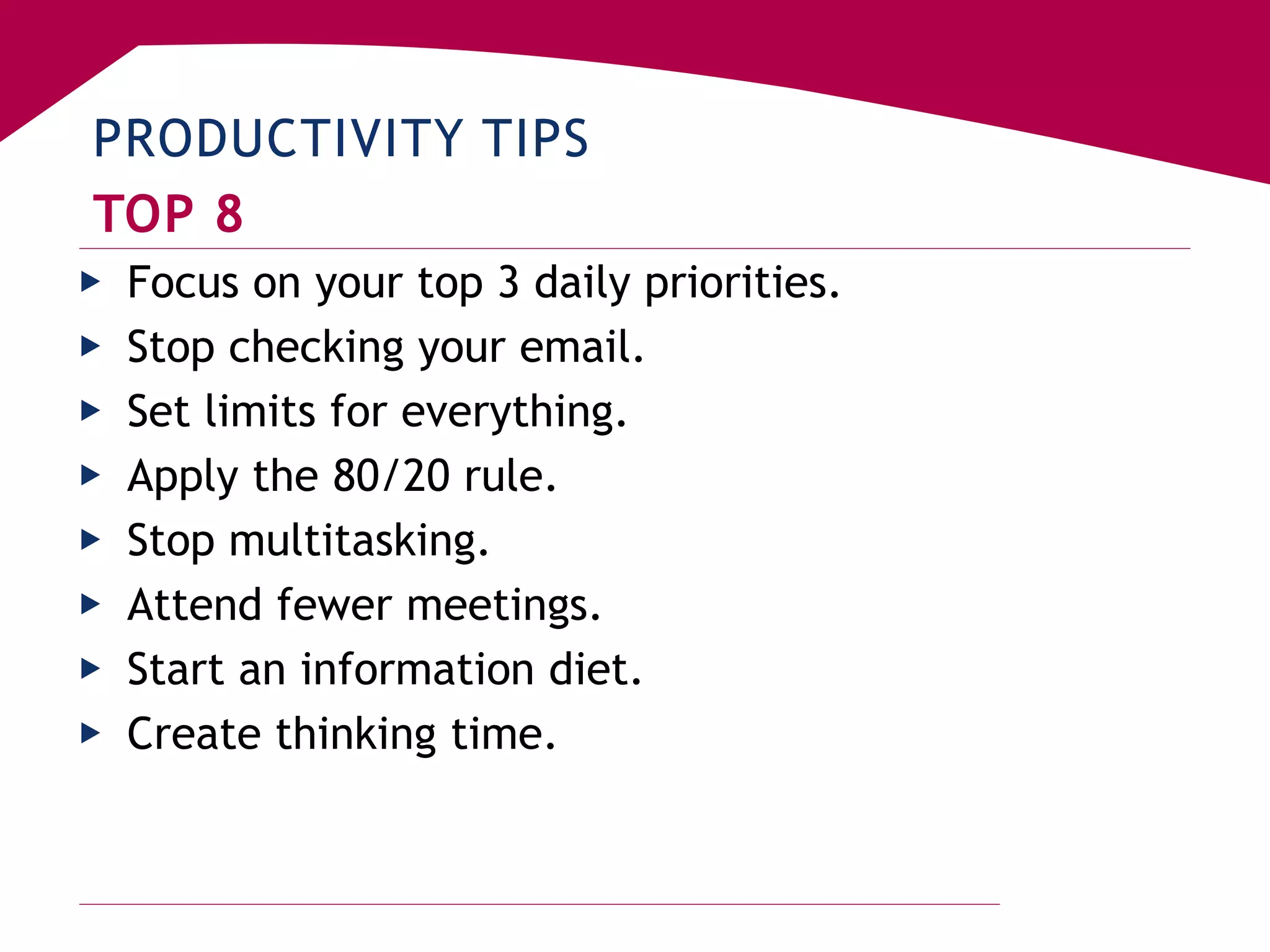PRODUCTIVITY TIPS
TOP 8
▶ Focus on your top 3 daily priorities.
▶ Stop checking your email.
▶ Set limits for everything.
▶ Apply the 80/20 rule.
▶ Stop multitasking.
▶ Attend fewer meetings.
▶ Start an information diet.
▶ Create thinking time.
 