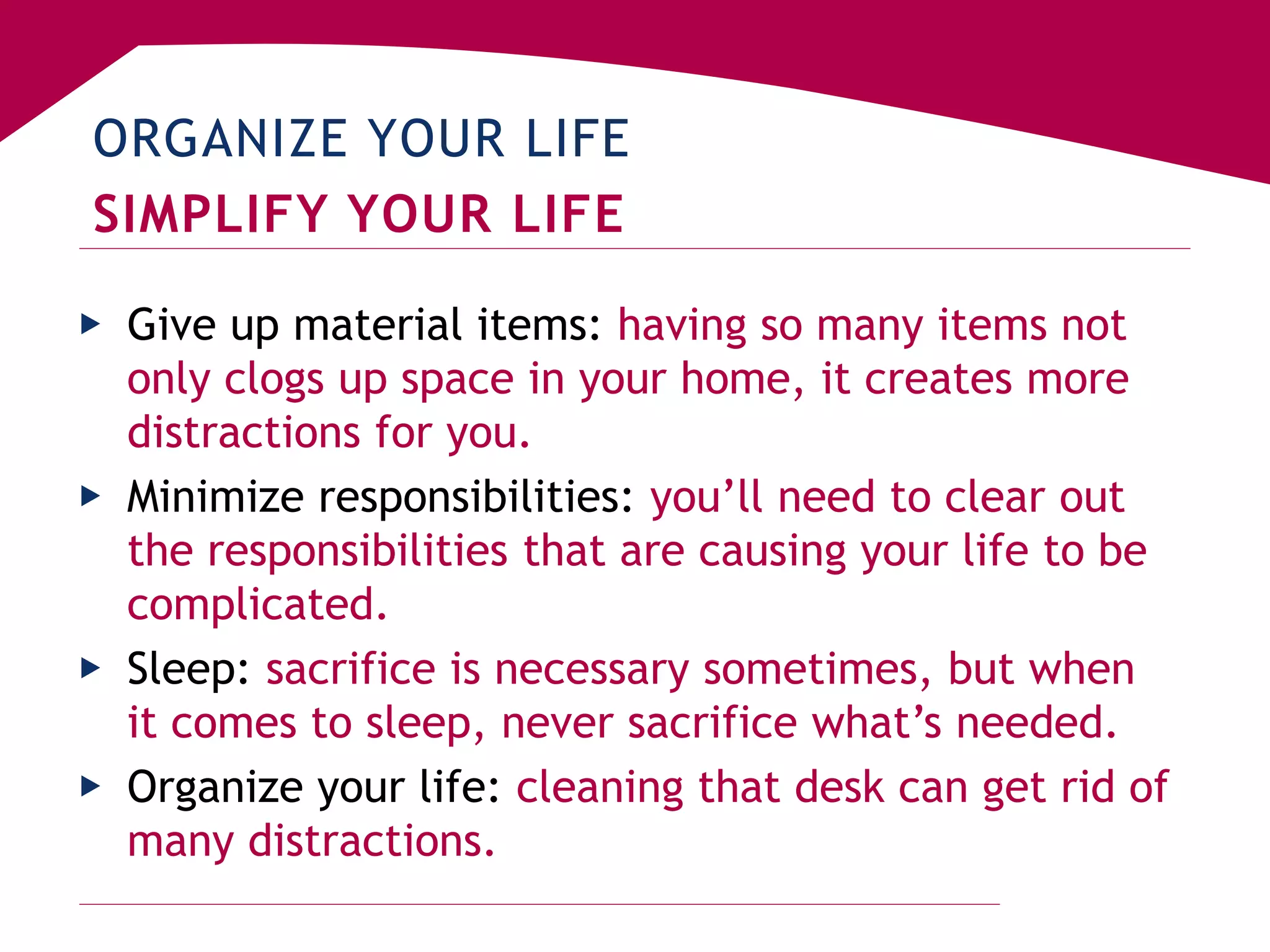ORGANIZE YOUR LIFE
SIMPLIFY YOUR LIFE
▶ Give up material items: having so many items not
only clogs up space in your home, it creates more
distractions for you.
▶ Minimize responsibilities: you’ll need to clear out
the responsibilities that are causing your life to be
complicated.
▶ Sleep: sacrifice is necessary sometimes, but when
it comes to sleep, never sacrifice what’s needed.
▶ Organize your life: cleaning that desk can get rid of
many distractions.
 
