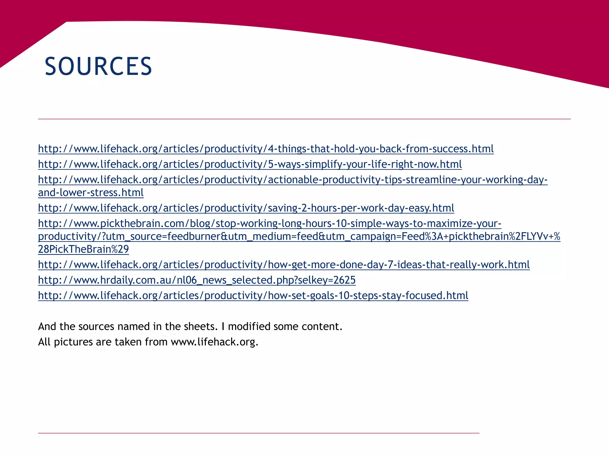 SOURCES
http://www.lifehack.org/articles/productivity/4-things-that-hold-you-back-from-success.html
http://www.lifehack.org/articles/productivity/5-ways-simplify-your-life-right-now.html
http://www.lifehack.org/articles/productivity/actionable-productivity-tips-streamline-your-working-day-
and-lower-stress.html
http://www.lifehack.org/articles/productivity/saving-2-hours-per-work-day-easy.html
http://www.pickthebrain.com/blog/stop-working-long-hours-10-simple-ways-to-maximize-your-
productivity/?utm_source=feedburner&utm_medium=feed&utm_campaign=Feed%3A+pickthebrain%2FLYVv+%
28PickTheBrain%29
http://www.lifehack.org/articles/productivity/how-get-more-done-day-7-ideas-that-really-work.html
http://www.hrdaily.com.au/nl06_news_selected.php?selkey=2625
http://www.lifehack.org/articles/productivity/how-set-goals-10-steps-stay-focused.html
And the sources named in the sheets. I modified some content.
All pictures are taken from www.lifehack.org.
 