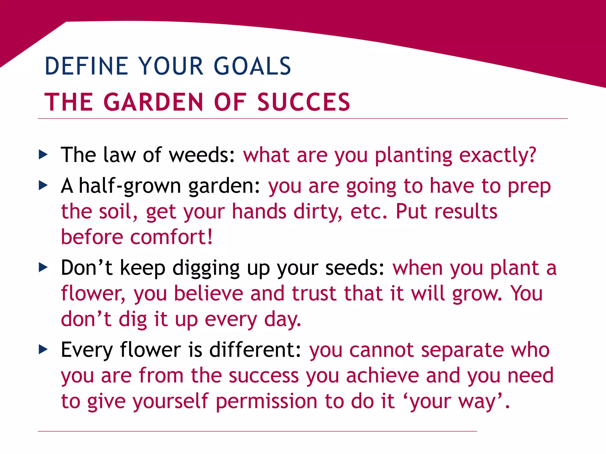 DEFINE YOUR GOALS
THE GARDEN OF SUCCES
▶ The law of weeds: what are you planting exactly?
▶ A half-grown garden: you are going to have to prep
the soil, get your hands dirty, etc. Put results
before comfort!
▶ Don’t keep digging up your seeds: when you plant a
flower, you believe and trust that it will grow. You
don’t dig it up every day.
▶ Every flower is different: you cannot separate who
you are from the success you achieve and you need
to give yourself permission to do it ‘your way’.
 