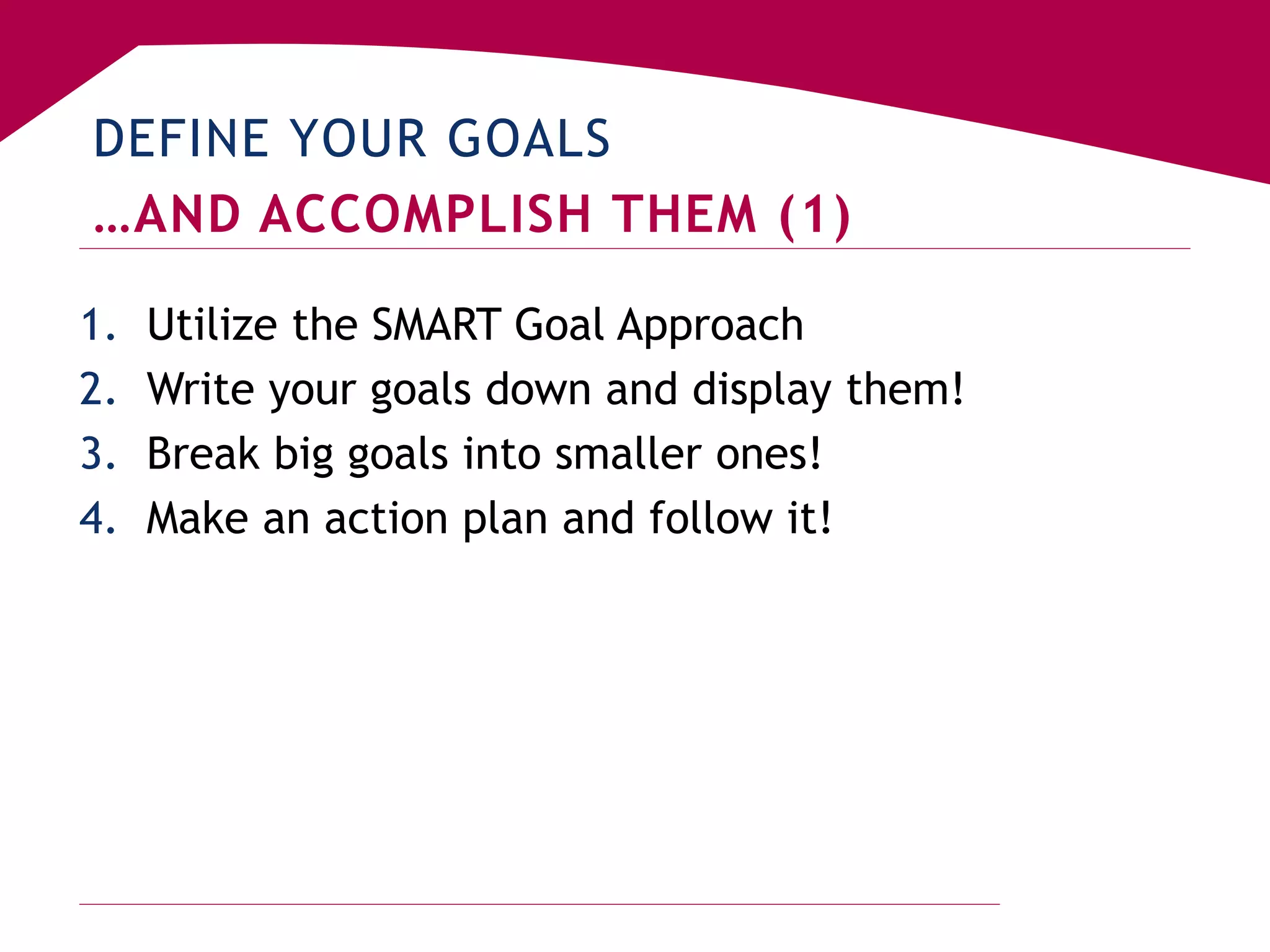 DEFINE YOUR GOALS
…AND ACCOMPLISH THEM (1)
1. Utilize the SMART Goal Approach
2. Write your goals down and display them!
3. Break big goals into smaller ones!
4. Make an action plan and follow it!
 