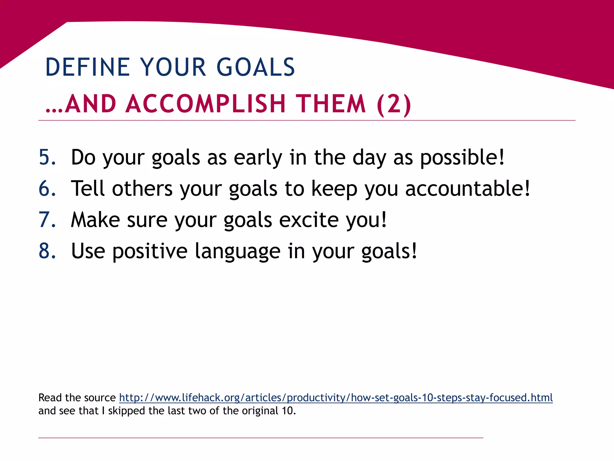DEFINE YOUR GOALS
…AND ACCOMPLISH THEM (2)
5. Do your goals as early in the day as possible!
6. Tell others your goals to keep you accountable!
7. Make sure your goals excite you!
8. Use positive language in your goals!
Read the source http://www.lifehack.org/articles/productivity/how-set-goals-10-steps-stay-focused.html
and see that I skipped the last two of the original 10.
 