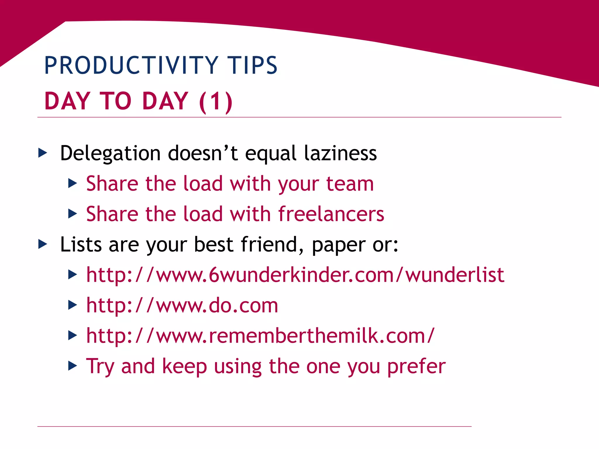 PRODUCTIVITY TIPS
DAY TO DAY (1)
▶ Delegation doesn’t equal laziness
▶ Share the load with your team
▶ Share the load with freelancers
▶ Lists are your best friend, paper or:
▶ http://www.6wunderkinder.com/wunderlist
▶ http://www.do.com
▶ http://www.rememberthemilk.com/
▶ Try and keep using the one you prefer
 