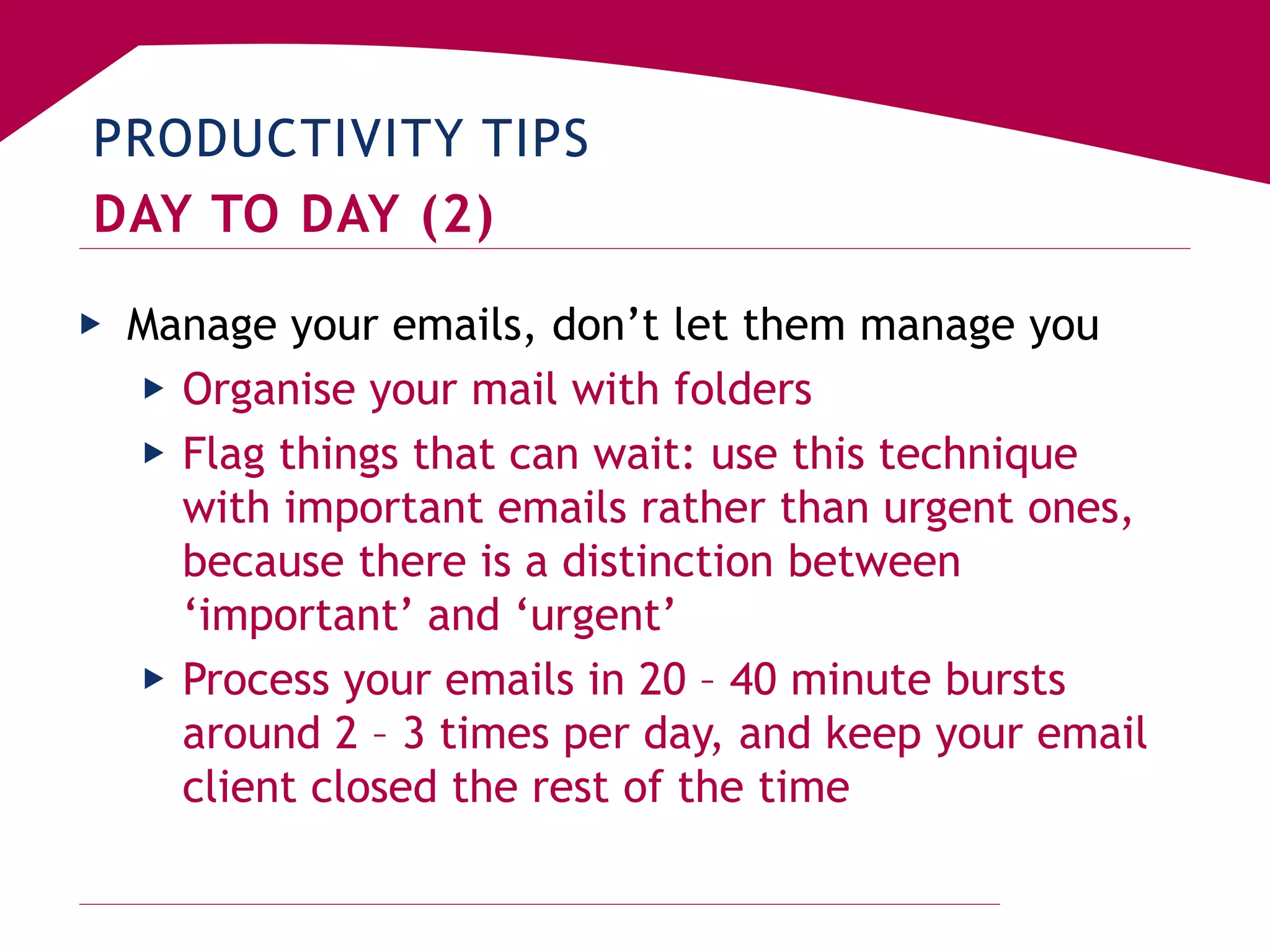 PRODUCTIVITY TIPS
DAY TO DAY (2)
▶ Manage your emails, don’t let them manage you
▶ Organise your mail with folders
▶ Flag things that can wait: use this technique
with important emails rather than urgent ones,
because there is a distinction between
‘important’ and ‘urgent’
▶ Process your emails in 20 – 40 minute bursts
around 2 – 3 times per day, and keep your email
client closed the rest of the time
 