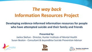 The way back
Information Resources Project
Developing evidence-informed information resources for people
who have attempted suicide and their family and friends
Presented by:
Jaelea Skehan - Director, Hunter Institute of Mental Health
Susan Beaton - Consultant & beyondblue Suicide Prevention Advisor
 