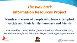 The way back
Information Resources Project
Needs and views of people who have attempted
suicide and their family members and friends
Presented by: Jaelea Skehan, Hunter Institute of Mental Health,
De Beckman-Hoyle and Mic Eales, Project Working Group Members.
 