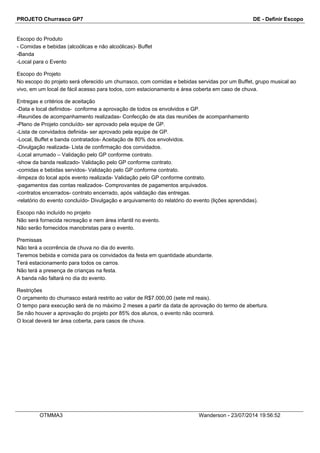 PROJETO Churrasco GP7 DE - Definir Escopo
Escopo do Produto
- Comidas e bebidas (alcoólicas e não alcoólicas)- Buffet
-Banda
-Local para o Evento
Escopo do Projeto
No escopo do projeto será oferecido um churrasco, com comidas e bebidas servidas por um Buffet, grupo musical ao
vivo, em um local de fácil acesso para todos, com estacionamento e área coberta em caso de chuva.
Entregas e critérios de aceitação
-Data e local definidos- conforme a aprovação de todos os envolvidos e GP.
-Reuniões de acompanhamento realizadas- Confecção de ata das reuniões de acompanhamento
-Plano de Projeto concluído- ser aprovado pela equipe de GP.
-Lista de convidados definida- ser aprovado pela equipe de GP.
-Local, Buffet e banda contratados- Aceitação de 80% dos envolvidos.
-Divulgação realizada- Lista de confirmação dos convidados.
-Local arrumado – Validação pelo GP conforme contrato.
-show da banda realizado- Validação pelo GP conforme contrato.
-comidas e bebidas servidos- Validação pelo GP conforme contrato.
-limpeza do local após evento realizada- Validação pelo GP conforme contrato.
-pagamentos das contas realizados- Comprovantes de pagamentos arquivados.
-contratos encerrados- contrato encerrado, após validação das entregas.
-relatório do evento concluído- Divulgação e arquivamento do relatório do evento (lições aprendidas).
Escopo não incluído no projeto
Não será fornecida recreação e nem área infantil no evento.
Não serão fornecidos manobristas para o evento.
Premissas
Não terá a ocorrência de chuva no dia do evento.
Teremos bebida e comida para os convidados da festa em quantidade abundante.
Terá estacionamento para todos os carros.
Não terá a presença de crianças na festa.
A banda não faltará no dia do evento.
Restrições
O orçamento do churrasco estará restrito ao valor de R$7.000,00 (sete mil reais).
O tempo para execução será de no máximo 2 meses a partir da data de aprovação do termo de abertura.
Se não houver a aprovação do projeto por 85% dos alunos, o evento não ocorrerá.
O local deverá ter área coberta, para casos de chuva.
OTMMA3 Wanderson - 23/07/2014 19:56:52
 