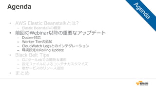 Agenda
•  AWS  Elastic  Beanstalkとは?
–  Elastic  Beanstalkの概要
•  前回のWebinar以降降の重要なアップデート
–  Docker対応
–  Worker  Tierの追加
–  CloudWatch  Logsとのインテグレーション
–  環境設定のRolling  Update
•  Black  Belt  Tips
–  CLIツールebでの開発＆運⽤用
–  設定ファイルによるコンテナカスタマイズ
–  他サービスのリソース追加
•  まとめ
 