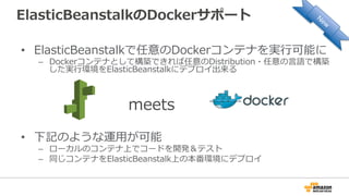 ElasticBeanstalkのDockerサポート
•  ElasticBeanstalkで任意のDockerコンテナを実⾏行行可能に
–  Dockerコンテナとして構築できれば任意のDistribution・任意の⾔言語で構築
した実⾏行行環境をElasticBeanstalkにデプロイ出来る
•  下記のような運⽤用が可能
–  ローカルのコンテナ上でコードを開発＆テスト
–  同じコンテナをElasticBeanstalk上の本番環境にデプロイ
meets
 