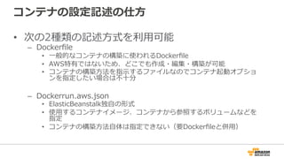 コンテナの設定記述の仕⽅方
•  次の2種類の記述⽅方式を利利⽤用可能
–  Dockerﬁle
•  ⼀一般的なコンテナの構築に使われるDockerﬁle
•  AWS特有ではないため、どこでも作成・編集・構築が可能
•  コンテナの構築⽅方法を指⽰示するファイルなのでコンテナ起動オプショ
ンを指定したい場合は不不⼗十分
–  Dockerrun.aws.json
•  ElasticBeanstalk独⾃自の形式
•  使⽤用するコンテナイメージ、コンテナから参照するボリュームなどを
指定
•  コンテナの構築⽅方法⾃自体は指定できない（要Dockerﬁleと併⽤用）
 