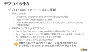 デプロイの仕⽅方
•  デプロイ時のファイル形式も2種類
–  単⼀一ファイル
•  Dockerﬁle  /  Dockerrun.aws.jsonのみのデプロイの場合
•  Pros:  アーカイブを作る必要がなく簡便便
•  Cons:  ElasticBeanstalkの環境カスタマイズやリソースファイルのデプロ
イ等は出来ない
–  ZIPアーカイブ  /  gitでデプロイ
•  Dockerﬁle  /  Dockerrun.aws.jsonあるいは両⽅方を含むアーカイブ
•  Pros:  Dockerﬁleでイメージを構築して起動オプションを指定して起動した
り、環境カスタマイズを⾏行行ったりすることが可能
•  Cons:  アーカイブを作らないといけない
柔軟性とコンテナ記述ファイルのバージョン管理も考慮すると
gitで管理してeb push / git aws.pushでデプロイがおすすめ
 