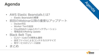 Agenda
•  AWS  Elastic  Beanstalkとは?
–  Elastic  Beanstalkの概要
•  前回のWebinar以降降の重要なアップデート
–  Docker対応
–  Worker  Tierの追加
–  CloudWatch  Logsとのインテグレーション
–  環境設定のRolling  Update
•  Black  Belt  Tips
–  CLIツールebでの開発＆運⽤用
–  設定ファイルによるコンテナカスタマイズ
–  他サービスのリソース追加
•  まとめ
 