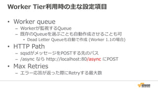 Worker  Tier利利⽤用時の主な設定項⽬目
•  Worker  queue
–  Workerが監視するQueue
–  既存のQueueを選ぶことも⾃自動作成させることも可
•  Dead  Letter  Queueも⾃自動で作成  (Worker  1.1の場合)
•  HTTP  Path
–  sqsdがメッセージをPOSTする先のパス
–  /async  なら  http://localhost:80/async  にPOST
•  Max  Retries
–  エラー応答が返った際にRetryする最⼤大数
 
