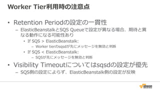 Worker  Tier利利⽤用時の注意点
•  Retention  Periodの設定の⼀一貫性
–  ElasticBeanstalkとSQS  Queueで設定が異異なる場合、期待と異異
なる動作になる可能性あり
•  If  SQS  >  ElasticBeanstalk:  
–  Worker  tierのsqsdが先にメッセージを無効と判断
•  If  SQS  <  ElasticBeanstalk:  
–  SQSが先にメッセージを無効と判断
•  Visibility  Timeoutについてはsqsdの設定が優先
–  SQS側の設定によらず、ElasticBeanstalk側の設定が反映
 