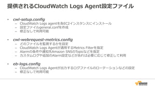 提供されるCloudWatch  Logs  Agent設定ファイル
•  cwl-‐‑‒setup.conﬁg
–  CloudWatch  Logs  agentを各EC2インスタンスにインストール
–  設定ファイルgeneral.confを作成
–  修正なしで利利⽤用可能
•  cwl-‐‑‒webrequest-‐‑‒metrics.conﬁg
–  どのファイルを監視するかを設定
–  CloudWatch  Logs  Agentが適⽤用するMetrics  Filterを指定
–  Alarmの条件や通知先Amazon  SNSのTopicなどを指定
–  カスタムログや追加のAlarm設定などがあれば必要に応じて修正して利利⽤用
•  eb-‐‑‒logs.conﬁg
–  CloudWatch  Logs  Agentが出⼒力力するログファイルのローテーションなどの設定
–  修正なしで利利⽤用可能
 