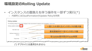 環境設定のRolling  Update
•  インスタンスの置換えを伴う操作を⼀一部ずつ実⾏行行(*)
–  内部的にはCloudFormationのUpdate  Policyを利利⽤用
一度に入れ替えるインスタンスの最大数
最低限維持すべきインスタンス数
各Update操作間のPause時間
(*) デプロイには適用されません
 