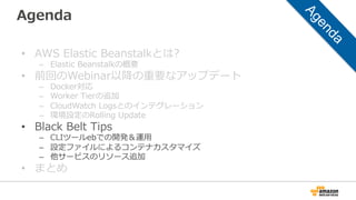 Agenda
•  AWS  Elastic  Beanstalkとは?
–  Elastic  Beanstalkの概要
•  前回のWebinar以降降の重要なアップデート
–  Docker対応
–  Worker  Tierの追加
–  CloudWatch  Logsとのインテグレーション
–  環境設定のRolling  Update
•  Black  Belt  Tips
–  CLIツールebでの開発＆運⽤用
–  設定ファイルによるコンテナカスタマイズ
–  他サービスのリソース追加
•  まとめ
 