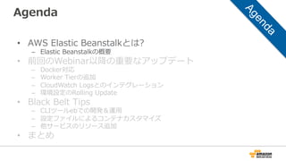 Agenda
•  AWS  Elastic  Beanstalkとは?
–  Elastic  Beanstalkの概要
•  前回のWebinar以降降の重要なアップデート
–  Docker対応
–  Worker  Tierの追加
–  CloudWatch  Logsとのインテグレーション
–  環境設定のRolling  Update
•  Black  Belt  Tips
–  CLIツールebでの開発＆運⽤用
–  設定ファイルによるコンテナカスタマイズ
–  他サービスのリソース追加
•  まとめ
 