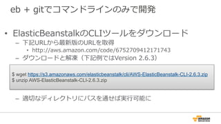 eb  +  gitでコマンドラインのみで開発
•  ElasticBeanstalkのCLIツールをダウンロード
–  下記URLから最新版のURLを取得
•  http://aws.amazon.com/code/6752709412171743
–  ダウンロードと解凍（下記例例ではVersion  2.6.3）
–  適切切なディレクトリにパスを通せば実⾏行行可能に
$ wget https://s3.amazonaws.com/elasticbeanstalk/cli/AWS-ElasticBeanstalk-CLI-2.6.3.zip
$ unzip AWS-ElasticBeanstalk-CLI-2.6.3.zip
 