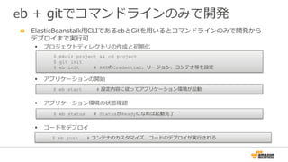 eb  +  gitでコマンドラインのみで開発
" ElasticBeanstalk⽤用CLIであるebとGitを⽤用いるとコマンドラインのみで開発から
デプロイまで実⾏行行可
§  プロジェクトディレクトリの作成と初期化
§  アプリケーションの開始
§  アプリケーション環境の状態確認
§  コードをデプロイ
$ mkdir project && cd project
$ git init
$ eb init # AWSのCredential、リージョン、コンテナ等を設定
$ eb start #  設定内容に従ってアプリケーション環境が起動
$ eb status # StatusがReadyになれば起動完了了
$ eb push #  コンテナのカスタマイズ、コードのデプロイが実⾏行行される
 