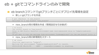 eb  +  gitでコマンドラインのみで開発
" eb  branchコマンドでgitブランチごとにデプロイ先環境を設定
§  新しいgitブランチを作成
§  new_̲branch⽤用の環境を作成（環境設定を引き継ぎ）
§  new_̲branch⽤用の新環境をスタート
$ git checkout –b new_branch
Switched to a new branch 'new_branch'
$ eb branch
The current branch is "new_branch".
Enter an AWS Elastic Beanstalk environment name (auto-generated value is “sample-newbranch-
env"):
Do you want to copy the settings from environment "nodesample-env" for the new branch? [y/n]: y
$ eb start
Starting application "sample".
Waiting for environment "sample-newbranch-env" to launch.
2013-10-08 08:12:59 INFO createEnvironment is starting.
…
 