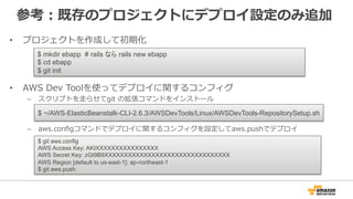 参考：既存のプロジェクトにデプロイ設定のみ追加
•  プロジェクトを作成して初期化
•  AWS  Dev  Toolを使ってデプロイに関するコンフィグ
–  スクリプトを⾛走らせてgit  の拡張コマンドをインストール
–  aws.conﬁgコマンドでデプロイに関するコンフィグを設定してaws.pushでデプロイ
$ mkdir ebapp # rails なら rails new ebapp
$ cd ebapp
$ git init
$ ~/AWS-ElasticBeanstalk-CLI-2.6.3/AWSDevTools/Linux/AWSDevTools-RepositorySetup.sh
$ git aws.config
AWS Access Key: AKIXXXXXXXXXXXXXXXX
AWS Secret Key: zGt9B9XXXXXXXXXXXXXXXXXXXXXXXXXXXXXXXX
AWS Region [default to us-east-1]: ap-northeast-1
$ git aws.push
 