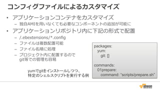 コンフィグファイルによるカスタマイズ
•  アプリケーションコンテナをカスタマイズ
–  独⾃自AMIを⽤用いなくても必要なコンポーネントの追加が可能に
•  アプリケーションリポジトリ内に下記の形式で配置
–  /.ebextensions/*.conﬁg
–  ファイルは複数配置可能
–  ファイル名順に処理理
–  プロジェクト内に配置するので
git等での管理理も容易易
packages:
yum:
git: []
commands:
01prepare:
command: “scripts/prepare.sh”
yumでgitをインストールしつつ、
特定のシェルスクリプトを実行する例
 