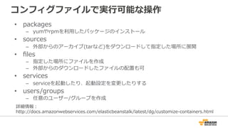 コンフィグファイルで実⾏行行可能な操作
•  packages
–  yumやrpmを利利⽤用したパッケージのインストール
•  sources
–  外部からのアーカイブ(tarなど)をダウンロードして指定した場所に展開
•  ﬁles
–  指定した場所にファイルを作成
–  外部からのダウンロードしたファイルの配置も可
•  services
–  serviceを起動したり、起動設定を変更更したりする
•  users/groups
–  任意のユーザー/グループを作成
詳細情報：
http://docs.amazonwebservices.com/elasticbeanstalk/latest/dg/customize-‐‑‒containers.html
 