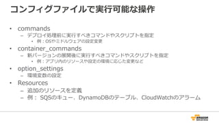 コンフィグファイルで実⾏行行可能な操作
•  commands
–  デプロイ処理理前に実⾏行行すべきコマンドやスクリプトを指定
•  例例：OSやミドルウェアの設定変更更
•  container_̲commands
–  新バージョンの展開後に実⾏行行すべきコマンドやスクリプトを指定
•  例例：アプリ内のリソースや設定の環境に応じた変更更など
•  option_̲settings
–  環境変数の設定
•  Resources
–  追加のリソースを定義
–  例例：  SQSのキュー、DynamoDBのテーブル、CloudWatchのアラーム
 