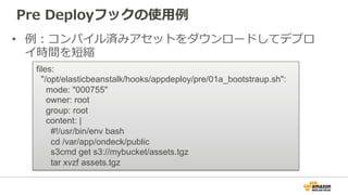 Pre  Deployフックの使⽤用例例
•  例例：コンパイル済みアセットをダウンロードしてデプロ
イ時間を短縮
files:
"/opt/elasticbeanstalk/hooks/appdeploy/pre/01a_bootstraup.sh":
mode: "000755"
owner: root
group: root
content: |
#!/usr/bin/env bash
cd /var/app/ondeck/public
s3cmd get s3://mybucket/assets.tgz
tar xvzf assets.tgz
 
