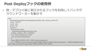Post  Deployフックの使⽤用例例
•  例例：デプロイ後に実⾏行行されるフックを利利⽤用してバックグ
ラウンドワーカーを動かす
files:
"/opt/elasticbeanstalk/hooks/appdeploy/post/99_start_resque_worker.sh":
mode: "000755"
owner: root
group: root
content: |
#!/usr/bin/env bash
. /opt/elasticbeanstalk/support/envvars
cd $EB_CONFIG_APP_CURRENT
if [ -e /var/run/resque.pid ]; then
kill `cat /var/run/resque.pid`
fi
chown $EB_CONFIG_APP_USER /var/run/resque.pid
su -c "PIDFILE=/var/run/resque.pid BACKGROUND=yes RAILS_ENV=production  QUEUE=default bundle
exec rake environment resque:work" $EB_CONFIG_APP_USER
 