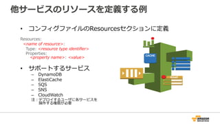 他サービスのリソースを定義する例例
•  コンフィグファイルのResourcesセクションに定義
Resources:  
    <name  of  resource>:  
        Type:  <resource  type  identiﬁer>  
        Properties:  
              <property  name>:  <value>  
•  サポートするサービス
–  DynamoDB
–  ElastiCache
–  SQS
–  SNS
–  CloudWatch
注：デプロイするユーザに各サービスを
 　 　操作する権限が必要
 