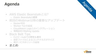 Agenda
•  AWS  Elastic  Beanstalkとは?
–  Elastic  Beanstalkの概要
•  前回のWebinar以降降の重要なアップデート
–  Docker対応
–  Worker  Tierの追加
–  CloudWatch  Logsとのインテグレーション
–  環境設定のRolling  Update
•  Black  Belt  Tips
–  CLIツールebでの開発＆運⽤用
–  設定ファイルによるコンテナカスタマイズ
–  他サービスのリソース追加
•  まとめ
 