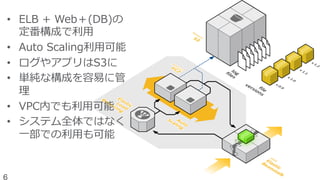 •  ELB  +  Web＋(DB)の
定番構成で利利⽤用
•  Auto  Scaling利利⽤用可能
•  ログやアプリはS3に
•  単純な構成を容易易に管
理理
•  VPC内でも利利⽤用可能
•  システム全体ではなく
⼀一部での利利⽤用も可能
6
 