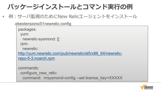 パッケージインストールとコマンド実⾏行行の例例
•  例例：サーバ監視のためにNew  Relicエージェントをインストール
packages:
yum:
newrelic-sysmond: []
rpm:
newrelic:
http://y...