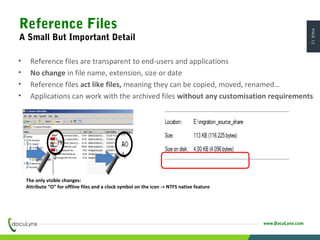 PAGE12
www.DocuLynx.com
• Reference files are transparent to end-users and applications
• No change in file name, extension, size or date
• Reference files act like files, meaning they can be copied, moved, renamed…
• Applications can work with the archived files without any customisation requirements
The only visible changes:
Attribute “O” for offline files and a clock symbol on the icon -> NTFS native feature
Reference Files
A Small But Important Detail
 
