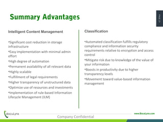 PAGE21
www.DocuLynx.com
Intelligent Content Management
•Significant cost reduction in storage
infrastructure
•Easy implementation with minimal admin
effort
•High degree of automation
•Permanent availability of all relevant data
•Highly scalable
•Fulfillment of legal requirements
•Higher transparency of unstructured data
•Optimize use of resources and investments
•Implementation of rule-based Information
Lifecycle Management (ILM)
Classification
•Automated classification fulfills regulatory
compliance and information security
requirements relative to encryption and access
control
•Mitigate risk due to knowledge of the value of
your information
•Boosts in productivity due to higher
transparency levels
•Movement toward value-based information
management
Company Confidential
Summary Advantages
 