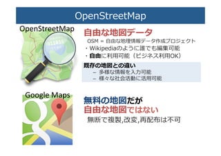 OpenStreetMap�
⾃自由な地図データ�
OSM  =  ⾃自由な地理理情報データ作成プロジェクト�
・Wikipediaのように誰でも編集可能�
・⾃自由に利利⽤用可能（ビジネス利利⽤用OK）�
既存の地図との違い�
–  多様な情報を⼊入⼒力力可能�
–  様々な社会活動に活⽤用可能�
無料料の地図だが�
⾃自由な地図ではない�
無断で複製,改変,再配布は不不可�
Google	
  Maps	
OpenStreetMap	
 