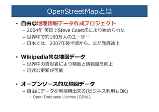 OpenStreetMapとは�
•  ⾃自由な地理理情報データ��プロ��クト�
–  2004年年  英国でSteve  Coast�により��られた�
–  世界中で約160�⼈人の�ー�ー�
–  ⽇日本では、2007年年後半頃から。まだ発�途上�
•  Wikipedia的な地図データ�
–  世界中の��者により�度度と情報�を向上�
–  ��な�新が可能�
•  オープンソース的な地図データ�
–  ⾃自由にデータを利利活⽤用出来る(ビジネス利利⽤用もOK)�
•  Open  Database  License  (ODbL)�
 