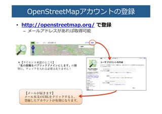 OpenStreetMapアカウントの�録�
•  http://openstreetmap.org/  で登録�
–  メールアドレスがあれ�取�可能�
【メールが届きます】
メール本文のURLをクリックすると、
登録したアカウントが有効になります。
＊【ライセンス承認のところ】
「「私私のの投投稿稿ををパパブブリリッッククドドメメイインンににししまますす」」の欄
特に、チェックを入れる必要はありません！
 