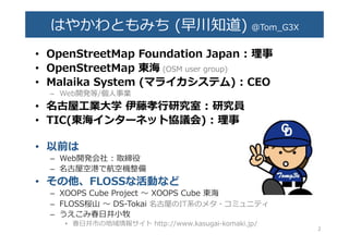 はやかわともみち  (早川知道)  @Tom_̲G3X�
•  OpenStreetMap  Foundation  Japan  :  理理事  �
•  OpenStreetMap  東海  (OSM  user  group)�
•  Malaika  System  (マライカシステム)  :  C�O�
–  Web開発等/個⼈人事業�
•  名古屋⼯工業⼤大学  伊藤孝⾏行行研究室  :  研究員�
•  TIC(東海インターネット協議会)  :  理理事�
•  以前は�
–  Web開発会社  :  取締役�
–  名古屋空港で航空機整備�
•  その他、FLOSSな活動など�
–  XOOPS  Cube  Project  〜～  XOOPS  Cube  東海�
–  FLOSS桜⼭山  〜～  DS-‐‑‒Tokai  名古屋のIT系のメタ・コミュニティ�
–  うえこみ春⽇日井⼩小牧�
•  春⽇日井市の地域情報サイト  http://www.kasugai-‐‑‒komaki.jp/�
2�
 