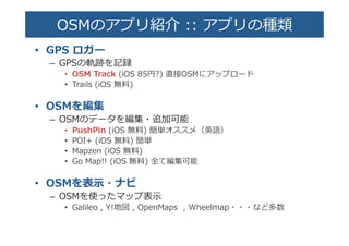 OSMのアプリ紹介  ::  アプリの種��
•  GPS  ロガー�
–  GPSの軌跡を記録�
•  OSM  Track  (iOS  85円?)  直接OSMにアップロード�
•  Trails  (iOS  無料料)�
•  OSMを編集�
–  OSMのデータを編集・追加可能�
•  PushPin  (iOS  無料料)  簡単オススメ（英語）�
•  POI+  (iOS  無料料)  簡単�
•  Mapzen  (iOS  無料料)�
•  Go  Map!!  (iOS  無料料)  全て編集可能�
•  OSMを表⽰示・ナビ�
–  OSMを使ったマップ表⽰示�
•  Galileo  ,  Y!地図  ,  OpenMaps    ,  Wheelmap・・・など多数�
 