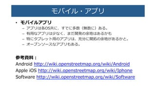 モバイル・アプリ�
•  モバイルアプリ�
–  アプリは各OS共に、すでに多数（無数に）ある。�
–  有⽤用なアプリは少なく、まだ開発の余地はあるかも�
–  特にタブレット⽤用のアプリは、充分に開拓拓の余地があるかと。�
–  オープンソースなアプリもある。�
参考資料料：�
Android  http://wiki.openstreetmap.org/wiki/Android�
Apple  iOS  http://wiki.openstreetmap.org/wiki/Iphone�
Software  http://wiki.openstreetmap.org/wiki/Software�
 
