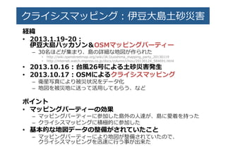 クライシスマッピング：��⼤大島��災害�
経緯�
•  2013.1.1�-‐‑‒20  :�
伊⾖豆⼤大島ハッカソン＆OSMマッピングパーティー�
–  30名ほどが集まり、島の��な地図が作られた�
•  http://wiki.openstreetmap.org/wiki/JA:Izuoshima_̲mapping_̲part�_̲20130119�
•  http://internet.watch.impress.co.jp/docs/column/chizu/20130124_̲584691.html�
•  2013.10.16  :  台⾵風26号による⼟土砂災害発⽣生�
•  2013.10.17  :  OSMによるクライシスマッピング�
–  衛星写真により被災状況をデータ化�
–  地図を被災地に送って活⽤用してもらう、など�
ポイント�
•  マッピングパーティーの効果�
–  マッピングパーティーに参加した島外の⼈人達が、島に愛着を持った�
–  クライシスマッピングに積極的に参加した�
•  基本的な地図データの整備がされていたこと�
–  マッピングパーティーにより地図が整備されていたので、�
クライシスマッピングを��に⾏行行う事が出来た�
 