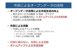 市⺠民によるオープンデータの活⽤用�
•  オープンデータ活⽤用による市⺠民⽣生活の向上�
–  新たなサービスの創造  à  技術・アイデア�
–  市⺠民による意識識の向上  à  ボトムアップによる市⺠民活動�
–  ⾃自治体による市⺠民活動の⽀支援�
•  市⺠民による活動�
–  市⺠民によるイベントの開催�
アイデアソン、ハッカソン、マッピングパーティ�
•  オープンデータの使い⽅方を議論論�
•  市⺠民による情報の収集、編集�
•  ⾏行行政に頼らない、市⺠民による活動�
•  ボトムアップによる市⺠民活動�
 