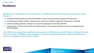 35
Maintenance of 2014 guidance of consolidation in EPRA Earnings from Property Investment per share,
thanks to:
increased marketing efforts across the entire portfolio in order to bring the financial occupancy rate above 90%
the development of major projects at business parks under secure conditions allowing for improvement in cash flow
control of operating expenses, primarily as a result of cost synergies from the merger with Silic
maintaining the LTV ratio at around 40% and further reduction in the average cost of debt by means of increased financial
disintermediation
As of 2015, Icade should see significant improvement in EPRA Earnings from Property Investment thanks
to the full letting of EQHO and the completion of secure development projects (Monet and Millénaire 3
due to be completed in 2015, Veolia in 2016)
July 24th, 2014Half-year results 2014
5. OUTLOOK
Guidance
 