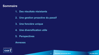 3
1. Des résultats résistants
2. Une gestion proactive du passif
3. Une foncière unique
4. Une diversification utile
5. Perspectives
Annexes
24 juillet 2014Résultats semestriels 2014
Sommaire
 